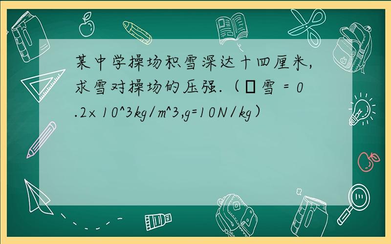 某中学操场积雪深达十四厘米,求雪对操场的压强.（ρ雪＝0.2×10^3kg/m^3,g=10N/kg）