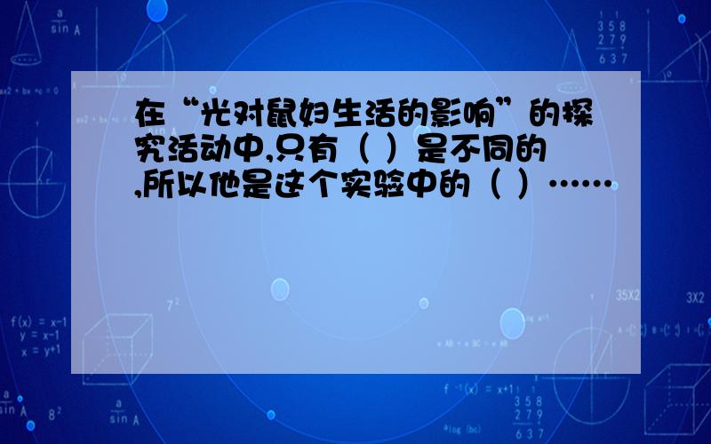 在“光对鼠妇生活的影响”的探究活动中,只有（ ）是不同的,所以他是这个实验中的（ ）……