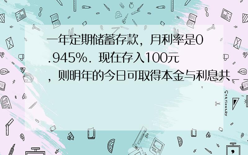 一年定期储蓄存款，月利率是0.945%．现在存入100元，则明年的今日可取得本金与利息共______元．