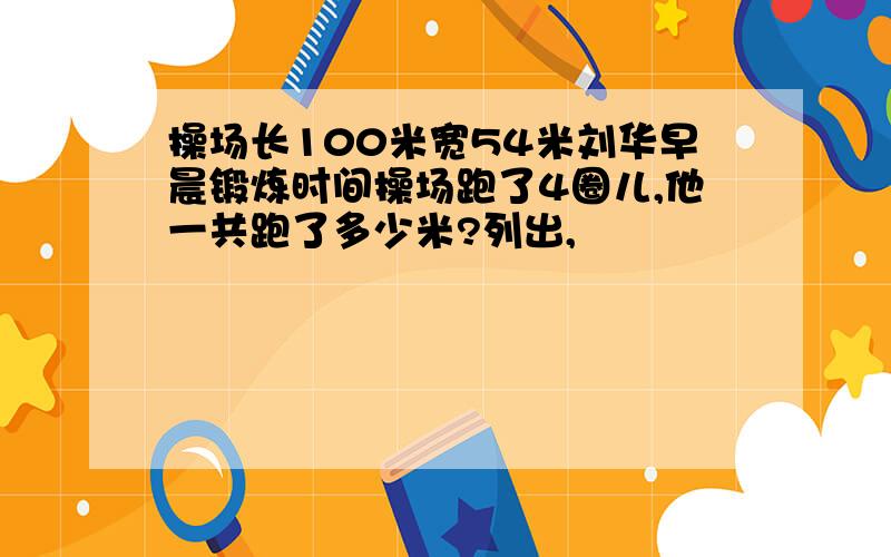 操场长100米宽54米刘华早晨锻炼时间操场跑了4圈儿,他一共跑了多少米?列出,