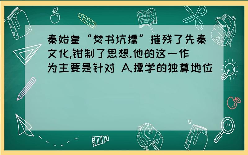 秦始皇“焚书坑儒”摧残了先秦文化,钳制了思想.他的这一作为主要是针对 A.儒学的独尊地位