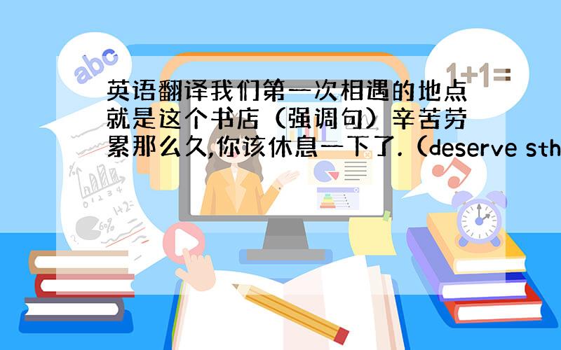 英语翻译我们第一次相遇的地点就是这个书店（强调句）辛苦劳累那么久,你该休息一下了.（deserve sth）我晚来一点会