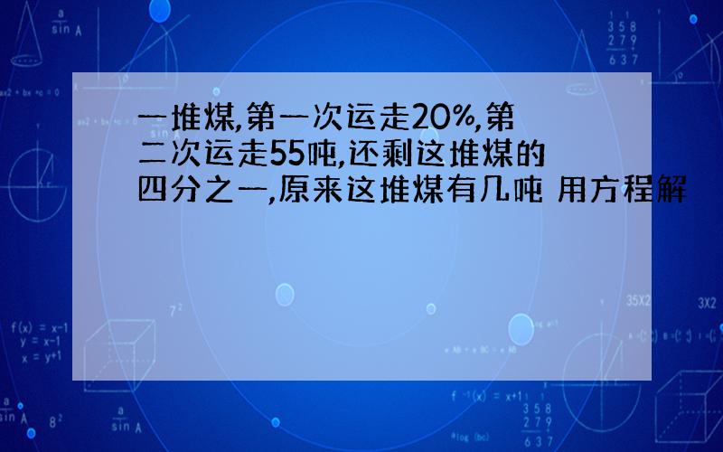 一堆煤,第一次运走20%,第二次运走55吨,还剩这堆煤的四分之一,原来这堆煤有几吨 用方程解