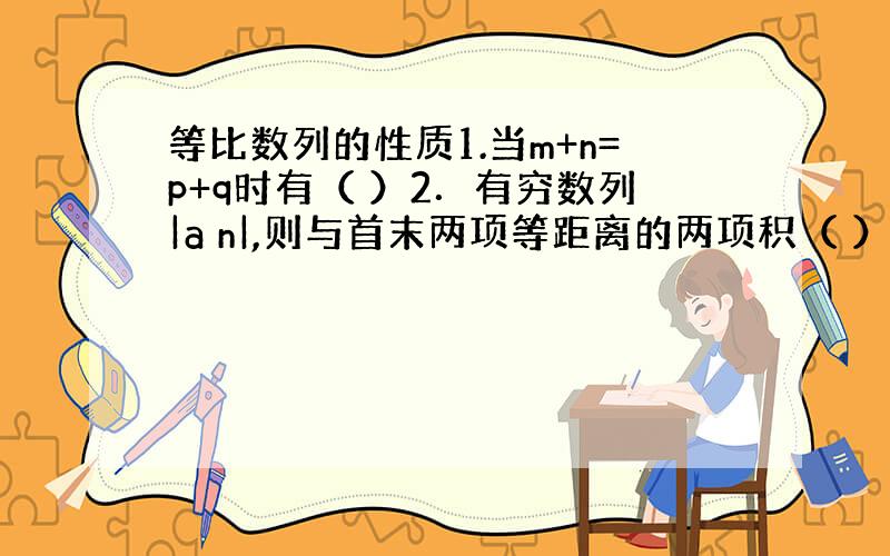 等比数列的性质1.当m+n=p+q时有（ ）2．有穷数列|a n|,则与首末两项等距离的两项积（ ）都等于首末两项之积.