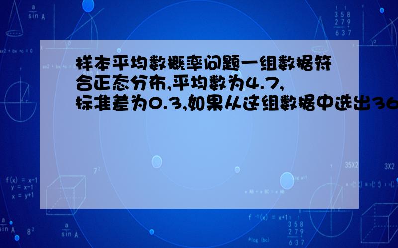 样本平均数概率问题一组数据符合正态分布,平均数为4.7,标准差为0.3,如果从这组数据中选出36个,问此样本平均数低于4