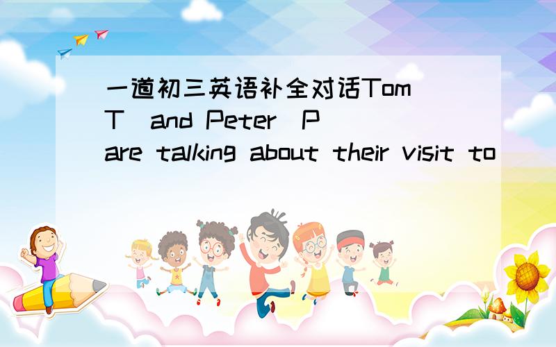 一道初三英语补全对话Tom（T）and Peter（P）are talking about their visit to