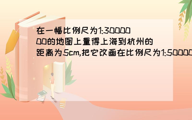 在一幅比例尺为1:3000000的地图上量得上海到杭州的距离为5cm,把它改画在比例尺为1:500000的地图上