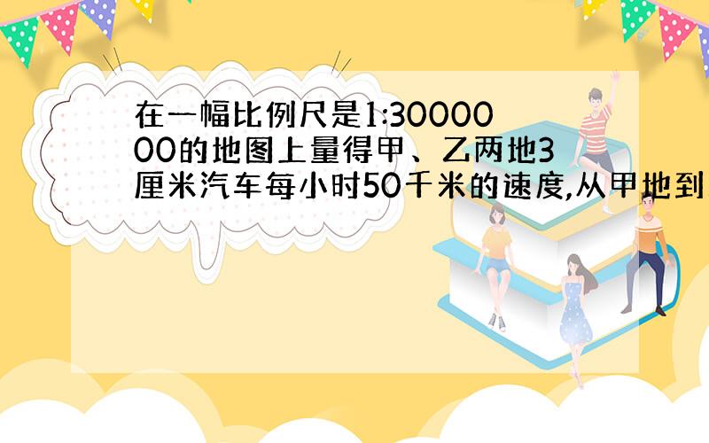 在一幅比例尺是1:3000000的地图上量得甲、乙两地3厘米汽车每小时50千米的速度,从甲地到乙地需要多少小时?