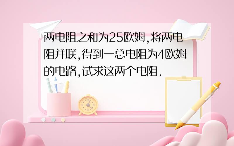 两电阻之和为25欧姆,将两电阻并联,得到一总电阻为4欧姆的电路,试求这两个电阻.