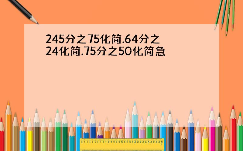 245分之75化简.64分之24化简.75分之50化简急