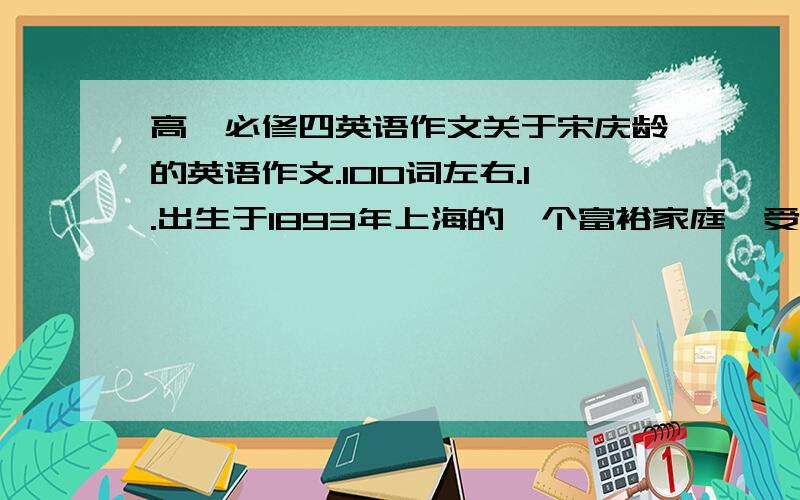 高一必修四英语作文关于宋庆龄的英语作文.100词左右.1.出生于1893年上海的一个富裕家庭,受到良好的教育,留学美国.