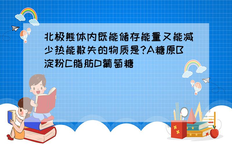 北极熊体内既能储存能量又能减少热能散失的物质是?A糖原B淀粉C脂肪D葡萄糖