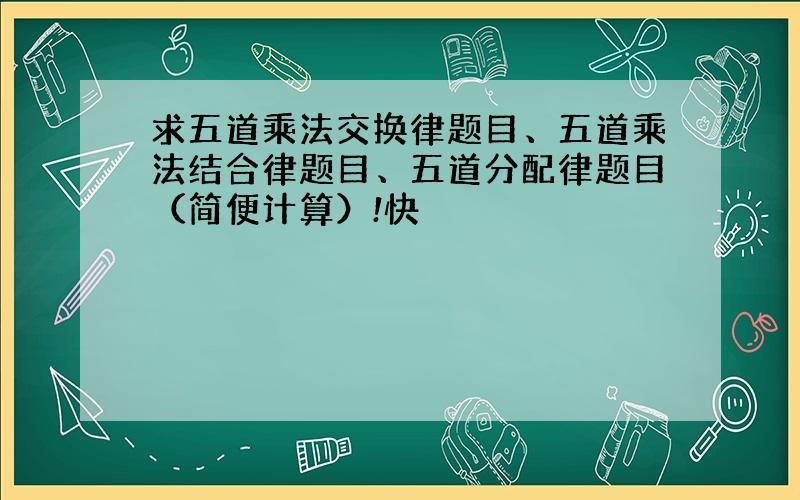 求五道乘法交换律题目、五道乘法结合律题目、五道分配律题目（简便计算）!快