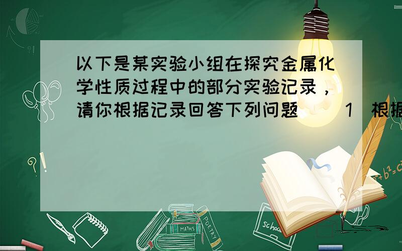 以下是某实验小组在探究金属化学性质过程中的部分实验记录，请你根据记录回答下列问题． （1）根据金属活动性顺序，铝片应比锌