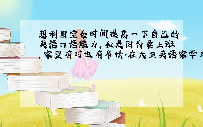 想利用空余时间提高一下自己的英语口语能力,但是因为要上班,家里有时也有事情.在大卫英语家学习