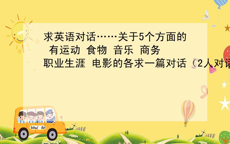 求英语对话……关于5个方面的 有运动 食物 音乐 商务 职业生涯 电影的各求一篇对话（2人对话） 对话时间10至15分钟