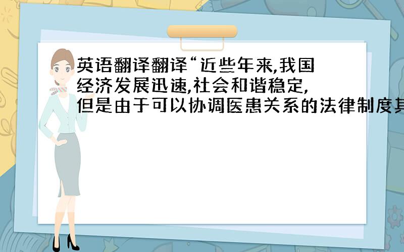 英语翻译翻译“近些年来,我国经济发展迅速,社会和谐稳定,但是由于可以协调医患关系的法律制度其间相互缺少整体性、系统性,以