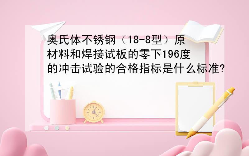 奥氏体不锈钢（18-8型）原材料和焊接试板的零下196度的冲击试验的合格指标是什么标准?