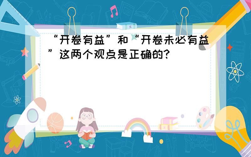 “开卷有益”和“开卷未必有益”这两个观点是正确的?