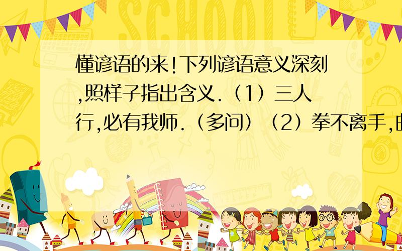 懂谚语的来!下列谚语意义深刻,照样子指出含义.（1）三人行,必有我师.（多问）（2）拳不离手,曲不离口.（ ）（3）读书