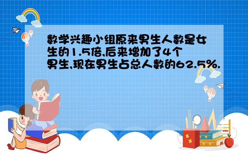 数学兴趣小组原来男生人数是女生的1.5倍,后来增加了4个男生,现在男生占总人数的62.5％.