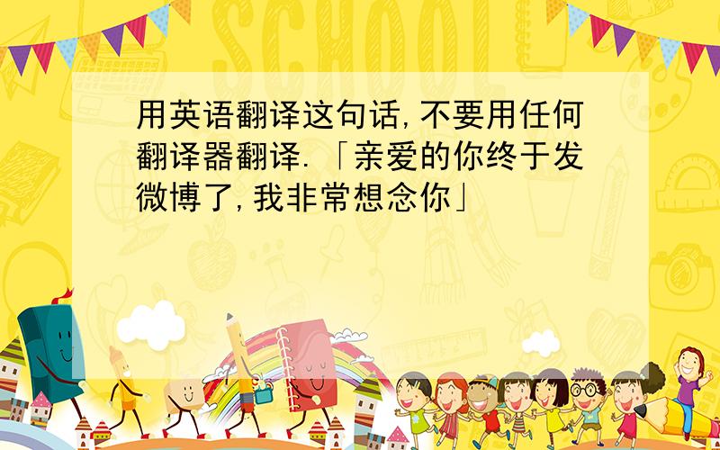 用英语翻译这句话,不要用任何翻译器翻译.「亲爱的你终于发微博了,我非常想念你」