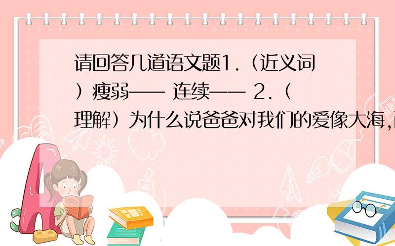 请回答几道语文题1.（近义词）瘦弱—— 连续—— 2.（理解）为什么说爸爸对我们的爱像大海,而我们的爱至多也只算小溪,微