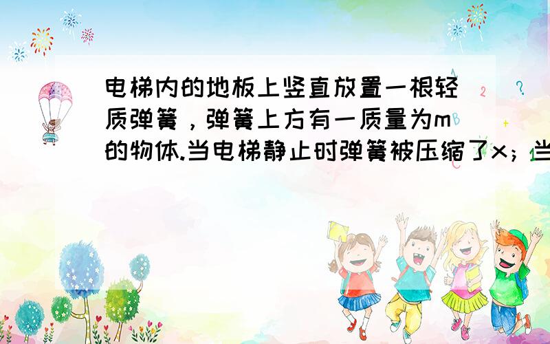 电梯内的地板上竖直放置一根轻质弹簧，弹簧上方有一质量为m的物体.当电梯静止时弹簧被压缩了x；当电梯运动时弹簧又被压缩了x