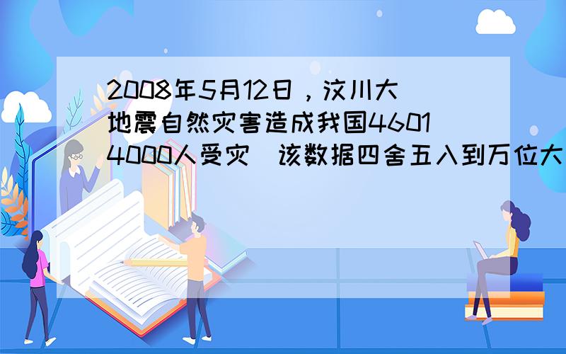 2008年5月12日，汶川大地震自然灾害造成我国46014000人受灾．该数据四舍五入到万位大约是______万人．