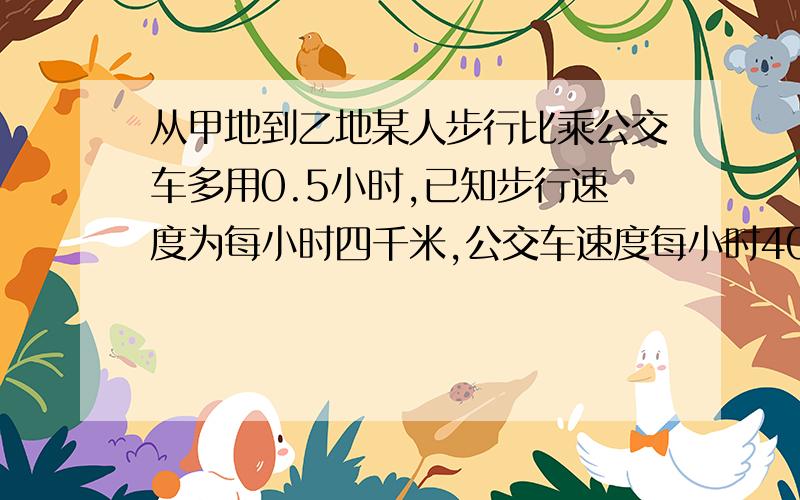 从甲地到乙地某人步行比乘公交车多用0.5小时,已知步行速度为每小时四千米,公交车速度每小时40千米