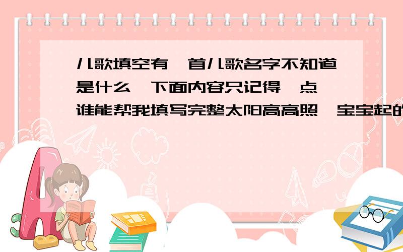 儿歌填空有一首儿歌名字不知道是什么,下面内容只记得一点,谁能帮我填写完整太阳高高照,宝宝起的早,一二三四做早操,先学小鸟