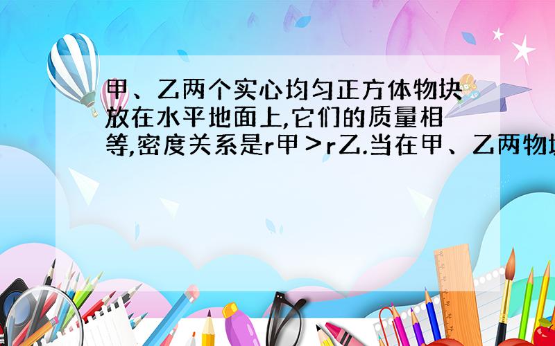 甲、乙两个实心均匀正方体物块放在水平地面上,它们的质量相等,密度关系是r甲＞r乙.当在甲、乙两物块上,分别放重为G1、G