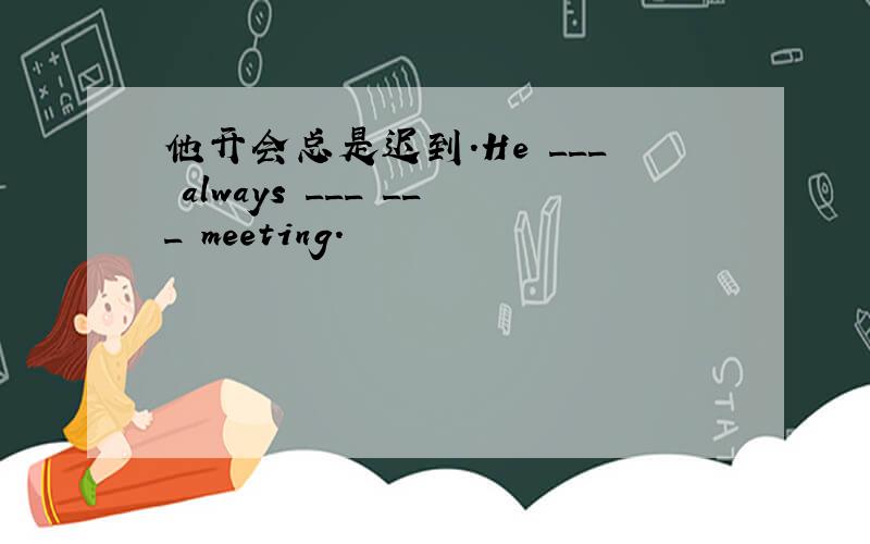 他开会总是迟到.He ___ always ___ ___ meeting.