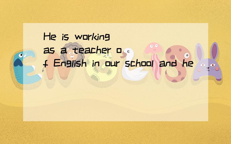 He is working as a teacher of English in our school and he _