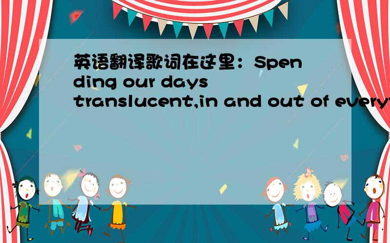 英语翻译歌词在这里：Spending our days translucent,in and out of everyt