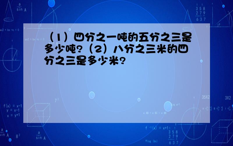 （1）四分之一吨的五分之三是多少吨?（2）八分之三米的四分之三是多少米?