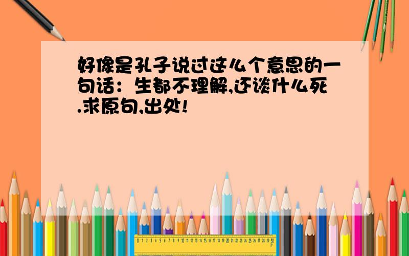 好像是孔子说过这么个意思的一句话：生都不理解,还谈什么死.求原句,出处!