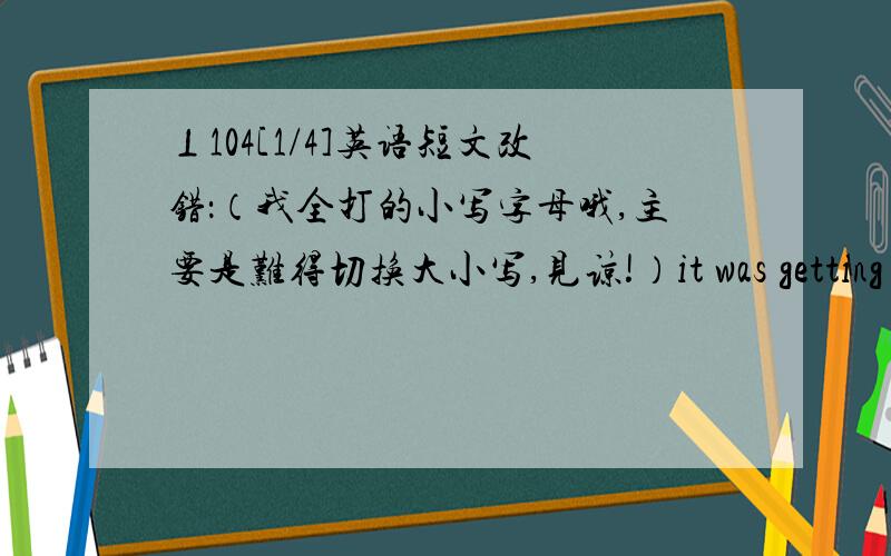 ⊥104[1/4]英语短文改错：（我全打的小写字母哦,主要是难得切换大小写,见谅!）it was getting a b