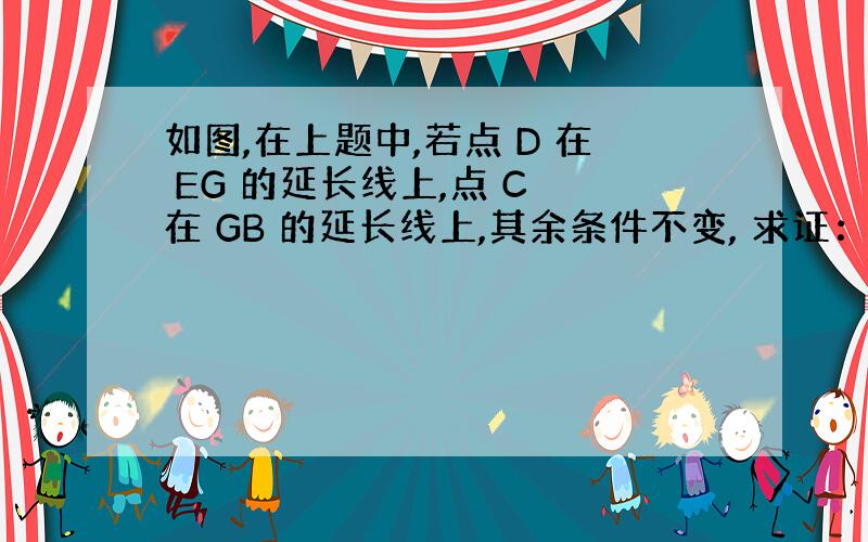 如图,在上题中,若点 D 在 EG 的延长线上,点 C 在 GB 的延长线上,其余条件不变, 求证：DE=BC+CD