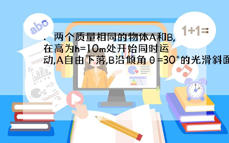 ．两个质量相同的物体A和B,在高为h=10m处开始同时运动,A自由下落,B沿倾角θ=30°的光滑斜面由静止开始下滑,如图