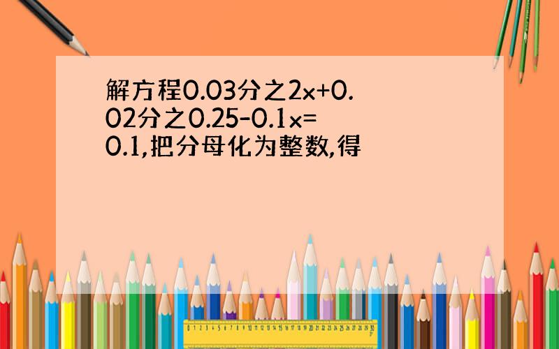 解方程0.03分之2x+0.02分之0.25-0.1x=0.1,把分母化为整数,得