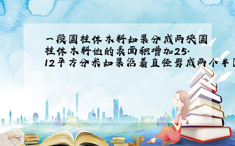 一段圆柱体木料如果分成两块圆柱体木料他的表面积增加25.12平方分米如果沿着直径劈成两个半圆柱体它的表面积将增加80平方