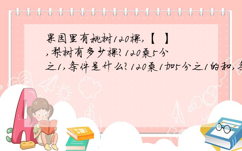 果园里有桃树120棵,【 】,梨树有多少棵?120乘5分之1,条件是什么?120乘1加5分之1的和,条件是什么?