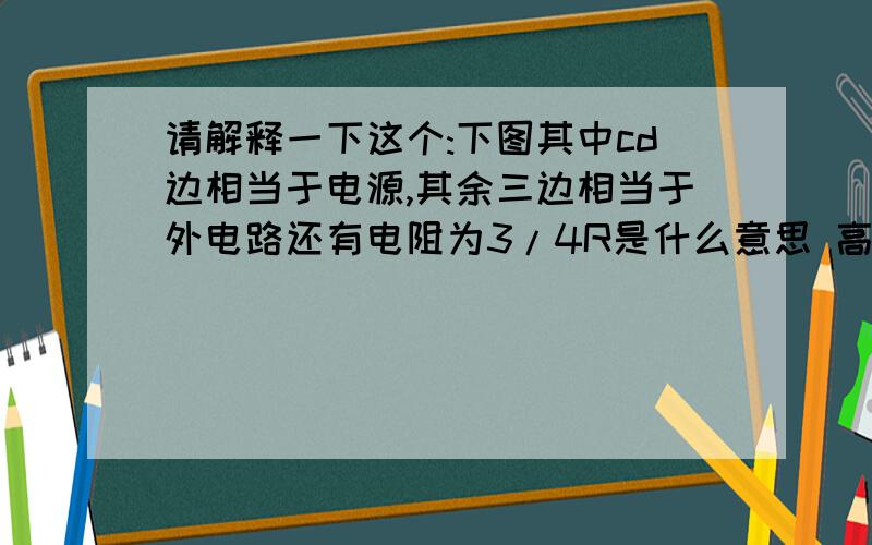 请解释一下这个:下图其中cd边相当于电源,其余三边相当于外电路还有电阻为3/4R是什么意思 高手进~~