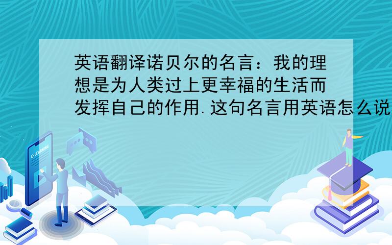 英语翻译诺贝尔的名言：我的理想是为人类过上更幸福的生活而发挥自己的作用.这句名言用英语怎么说呢?