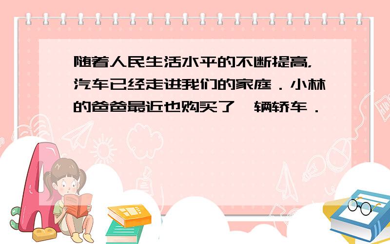 随着人民生活水平的不断提高，汽车已经走进我们的家庭．小林的爸爸最近也购买了一辆轿车．