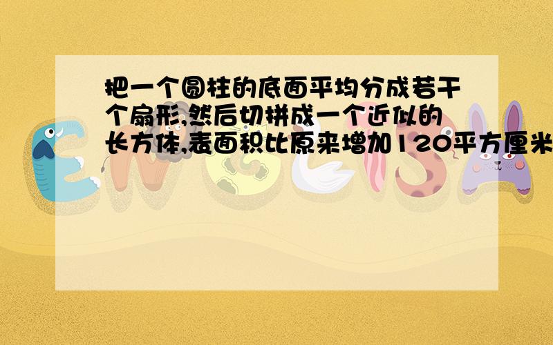 把一个圆柱的底面平均分成若干个扇形,然后切拼成一个近似的长方体,表面积比原来增加120平方厘米.已知圆