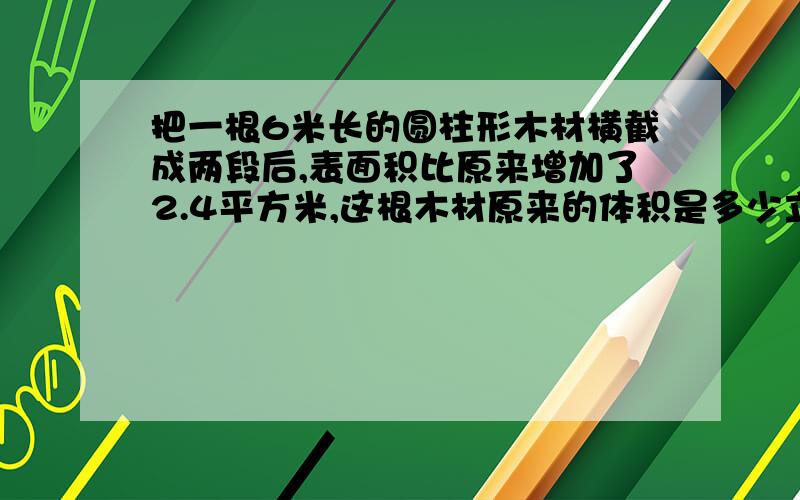 把一根6米长的圆柱形木材横截成两段后,表面积比原来增加了2.4平方米,这根木材原来的体积是多少立方米?