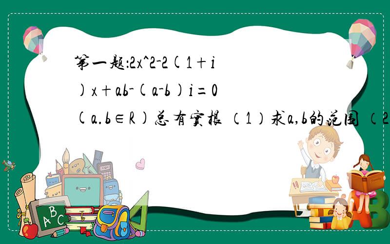 第一题：2x^2-2(1+i)x+ab-(a-b)i=0(a.b∈R)总有实根 （1）求a,b的范围 （2）求x的范围