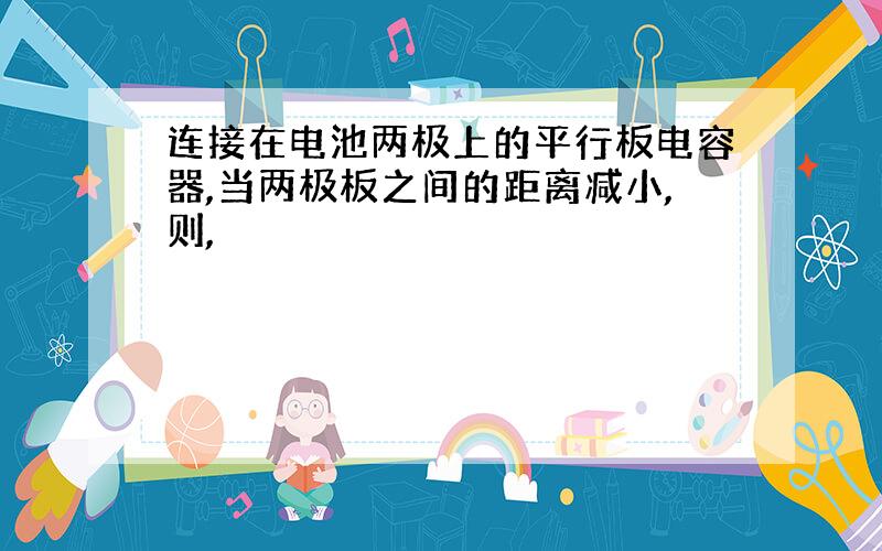 连接在电池两极上的平行板电容器,当两极板之间的距离减小,则,